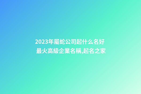 2023年屬蛇公司起什么名好 最火高級企業名稱,起名之家-第1張-公司起名-玄機派